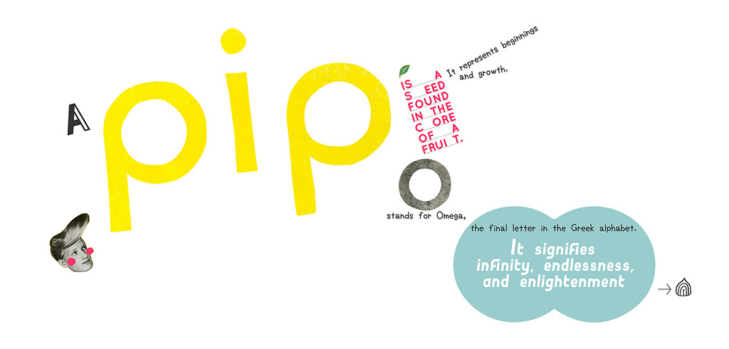 PIP O: A PIP is a seed found in the core of a fruit. It represents beginnings and groth. O stands for Omega, the final letter in the greek alpha